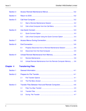 Page 26Issue 3 EliteMail VMS/EliteMail Limited
iiTable of Contents
Section 3 Access Remote Maintenance Menus .....................................................  3-2
Section 4 Return to DOS ........................................................................................  3-2
Section 5 Call Host Computer ................................................................................  3-2
5.1 Start a Remote Maintenance Session  ..................................................  3-2
5.2 Call a Host...