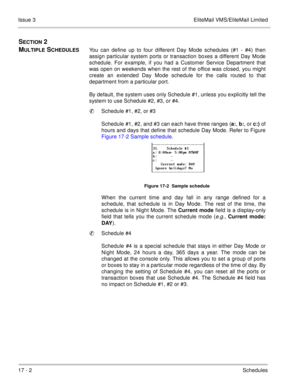 Page 25117 - 2Schedules Issue 3 EliteMail VMS/EliteMail Limited
SECTION 2 
M
ULTIPLE SCHEDULESYou can define up to four different Day Mode schedules (#1 - #4) then
assign particular system ports or transaction boxes a different Day Mode
schedule. For example, if you had a Customer Service Department that
was open on weekends when the rest of the office was closed, you might
create an extended Day Mode schedule for the calls routed to that
department from a particular port.
By default, the system uses only...