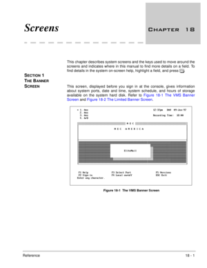 Page 255Reference18 - 1
 
Screens 	
This chapter describes system screens and the keys used to move around the
screens and indicates where in this manual to find more details on a field. To
find details in the system on-screen help, highlight a field, and press .
SECTION 1 
T
HE BANNER 
S
CREENThis screen, displayed before you sign in at the console, gives information
about system ports, date and time, system schedule, and hours of storage
available on the system hard disk. Refer to Figure 18-1 The...