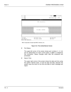 Page 25618 - 2Screens Issue 3 EliteMail VMS/EliteMail Limited
Port Status
The upper-left corner of the screen shows port numbers (1, 2, 3,4)
and an abbreviation for each current status. A port is a telephone
line connection. Status changes while calls are answered and
processed.
Date & Time
The upper-right corner of the screen shows the date and time using
the system internal clock. It must be kept accurate, because the
system uses this clock for the time and date on each message and
report.
Figure 18-2  The...