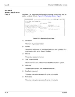 Page 26018 - 6Screens Issue 3 EliteMail VMS/EliteMail Limited
SECTION 3 
A
PPLICATION SCREEN 
P
AGE 1Use Page 1 to store general information about the configuration and set
station numbers. Refer to Figure 18-4 Application Screen Page 1.   
Figure 18-4   Application Screen Page 1
Site Name
The name of your organization.
Contact
The person responsible for maintaining the voice mail system at your
organization, such as the System Manager.
Phone#
The contact telephone number.
Total Trunks/Stations
The number of...