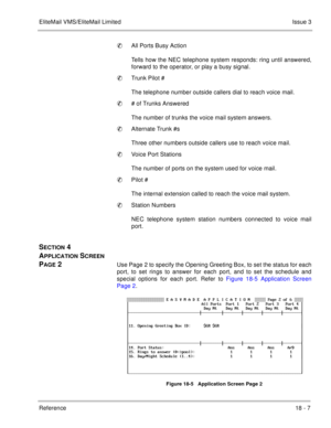 Page 261EliteMail VMS/EliteMail LimitedIssue 3
Reference 18 - 7
All Ports Busy Action
Tells how the NEC telephone system responds: ring until answered,
forward to the operator, or play a busy signal. 
Trunk Pilot #
The telephone number outside callers dial to reach voice mail.
# of Trunks Answered
The number of trunks the voice mail system answers.
Alternate Trunk #s
Three other numbers outside callers use to reach voice mail. 
Voice Port Stations
The number of ports on the system used for voice mail....