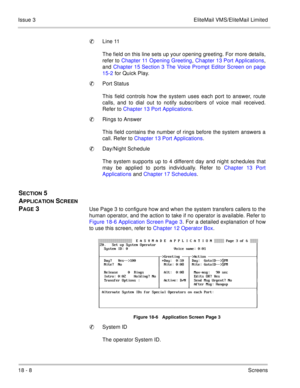 Page 26218 - 8Screens Issue 3 EliteMail VMS/EliteMail Limited
Line 11
The field on this line sets up your opening greeting. For more details,
refer to Chapter 11 Opening Greeting, Chapter 13 Port Applications,
and Chapter 15 Section 3 The Voice Prompt Editor Screen on page
15-2 for Quick Play
.
Port Status
This field controls how the system uses each port to answer, route
calls, and to dial out to notify subscribers of voice mail received.
Refer to Chapter 13 Port Applications.
Rings to Answer
This field...