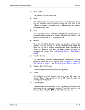 Page 263EliteMail VMS/EliteMail LimitedIssue 3
Reference 18 - 9
Voice Name
The Operator Box recorded name.
Rings
This field indicates the number of times the voice mail system should
ring the operator extension before taking the next step in the
Transfer GreetingAction structure for Await Answer and Wait for
Ringback transfer only.
Intro
This voice field contains a short recording that the system plays to
the caller before attempting to transfer the call to the operator. The
default Intro recording is “...