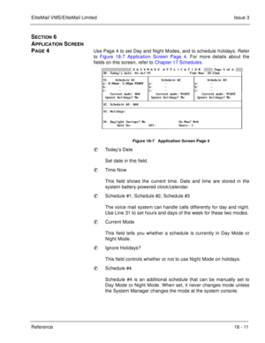 Page 265EliteMail VMS/EliteMail LimitedIssue 3
Reference 18 - 11
SECTION 6 
A
PPLICATION SCREEN 
P
AGE 4Use Page 4 to set Day and Night Modes, and to schedule holidays. Refer
to Figure 18-7 Application Screen Page 4. For more details about the
fields on this screen, refer to Chapter 17 Schedules.
Figure 18-7   Application Screen Page 4
Today’s Date
Set date in this field. 
Time Now
This field shows the current time. Date and time are stored in the
system battery-powered clock/calendar.
Schedule #1, Schedule...