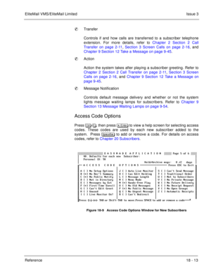 Page 267EliteMail VMS/EliteMail LimitedIssue 3
Reference 18 - 13
Transfer
Controls if and how calls are transferred to a subscriber telephone
extension. For more details, refer to Chapter 2 Section 2 Call
Transfer on page 2-11, Section 3 Screen Calls on page 2-16, and
Chapter 9 Section 12 Take a Message on page 9-45.
Action
Action the system takes after playing a subscriber greeting. Refer to
Chapter 2 Section 2 Call Transfer on page 2-11, Section 3 Screen
Calls on page 2-16, and Chapter 9 Section 12 Take a...