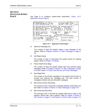 Page 269EliteMail VMS/EliteMail LimitedIssue 3
Reference 18 - 15
SECTION 8 
A
PPLICATION SCREEN 
P
AGE 6Use Page 6 to configure system-wide parameters. Figure 18-11
Application Screen Page 6.              
Figure 18-11   Application Screen Page 6
Maximum Message Life
The number of days the system keeps a new message on the
system. Refer to Chapter 9 Section 12 Take a Message on page 9-
45.   
Call Report Aging
The number of days of information the system stores for creating
reports. Refer to Chapter 16...