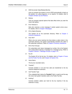 Page 271EliteMail VMS/EliteMail LimitedIssue 3
Reference 18 - 17
DOS Surrender Daily/Weekly/Monthly
Lets you program the system to exit to DOS automatically to back up
the system, run utility programs, or run reports. For details, refer to
Chapter 26 Back Up and Restore.
Startup
Lets you program special options that take effect when you start the
voice mail system.
Error Notices to
Sets who receives a voice message if certain system errors occur.
For details, refer to Chapter 9 Messages.
ID for Alpha...