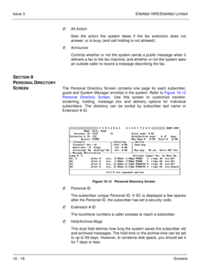 Page 27218 - 18Screens Issue 3 EliteMail VMS/EliteMail Limited
Alt Action
Sets the action the system takes if the fax extension does not
answer, or is busy (and call holding is not allowed).
Announce
Controls whether or not the system sends a public message when it
delivers a fax to the fax machine, and whether or not the system asks
an outside caller to record a message describing the fax.
SECTION 9 
P
ERSONAL DIRECTORY 
S
CREENThe Personal Directory Screen contains one page for each subscriber,
guest and...