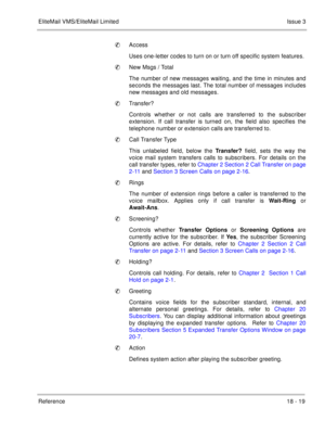 Page 273EliteMail VMS/EliteMail LimitedIssue 3
Reference 18 - 19
Access
Uses one-letter codes to turn on or turn off specific system features. 
New Msgs / Total
The number of new messages waiting, and the time in minutes and
seconds the messages last. The total number of messages includes
new messages and old messages.
Transfer?
Controls whether or not calls are transferred to the subscriber
extension. If call transfer is turned on, the field also specifies the
telephone number or extension calls are...