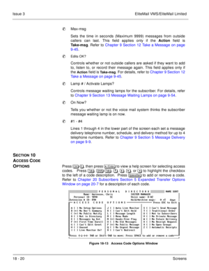 Page 27418 - 20Screens Issue 3 EliteMail VMS/EliteMail Limited
Max-msg
Sets the time in seconds (Maximum 9999) messages from outside
callers can last. This field applies only if the Action field is
Take-msg. Refer to Chapter 9 Section 12 Take a Message on page
9-45.

Edits OK?
Controls whether or not outside callers are asked if they want to add
to, listen to, or record their message again. This field applies only if
the 
Action field is Take-msg. For details, refer to Chapter 9 Section 12
Take a Message on...