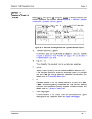 Page 275EliteMail VMS/EliteMail LimitedIssue 3
Reference 18 - 21
SECTION 11  
E
XPANDED TRANSFER 
O
PTIONSPress 	
-, then press , and press 	
 to display additional call
transfer options for a subscriber. Refer to Figure 18-14 Personal Directory
Screen with Expanded Transfer Options.    
Figure 18-14   Personal Directory Screen with Expanded Transfer Options
Transfer / Screening Options
Control how calls are transferred to a subscriber extension. Refer to
Chapter 2 Section 2 Call Transfer on...