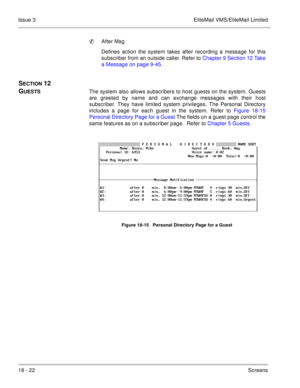 Page 27618 - 22Screens Issue 3 EliteMail VMS/EliteMail Limited
After Msg
Defines action the system takes after recording a message for this
subscriber from an outside caller. Refer to Chapter 9 Section 12 Take
a Message on page 9-45.
SECTION 12  
G
UESTSThe system also allows subscribers to host guests on the system. Guests
are greeted by name and can exchange messages with their host
subscriber. They have limited system privileges. The Personal Directory
includes a page for each guest in the system. Refer to...