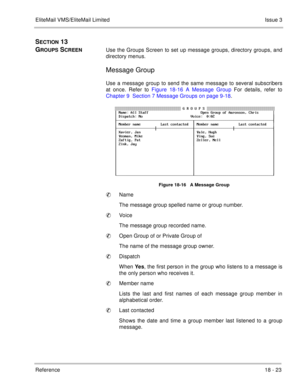 Page 277EliteMail VMS/EliteMail LimitedIssue 3
Reference 18 - 23
SECTION 13  
G
ROUPS SCREENUse the Groups Screen to set up message groups, directory groups, and
directory menus. 
Message Group
Use a message group to send the same message to several subscribers
at once. Refer to Figure 18-16 A Message Group For details, refer to
Chapter 9  Section 7 Message Groups on page 9-18.
Figure 18-16   A Message Group
Name
The message group spelled name or group number.
Voice
The message group recorded name.
Open Group...