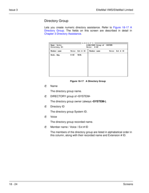 Page 27818 - 24Screens Issue 3 EliteMail VMS/EliteMail Limited
Directory Group
Lets you create numeric directory assistance. Refer to Figure 18-17 A
Directory Group. The fields on this screen are described in detail in
Chapter 3 Directory Assistance.  
    
Figure 18-17   A Directory Group
Name
The directory group name.
DIRECTORY group of •SYSTEM•
The directory group owner (always •SYSTEM•)
.
Directory ID
The directory group System ID.
Voice
The directory group recorded name.
Member name / Voice / Ext # ID...