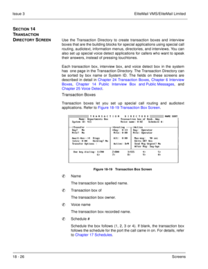 Page 28018 - 26Screens Issue 3 EliteMail VMS/EliteMail Limited
SECTION 14  
T
RANSACTION 
D
IRECTORY SCREENUse the Transaction Directory to create transaction boxes and interview
boxes that are the building blocks for special applications using special call
routing, audiotext, information menus, directories, and interviews. You can
also set up special voice detect applications for callers who want to speak
their answers, instead of pressing touchtones.
Each transaction box, interview box, and voice detect box in...