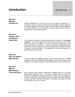 Page 29Console Maintenance1 - 1
Introduction 	
SECTION 1 
G
ENERAL 
I
NFORMATIONConsole Maintenance is used for all local and remote maintenance.  A
computer is used to control a customer voice mail system, monitor operation,
and transfer files back and forth as needed.  Console Maintenance display lets
you solve problems on the voice mail computer system without visiting a
customer site (using optional modem).
SECTION 2 
C
ONNECT HOST 
AND REMOTE 
C
OMPUTERSThe computer controlling a Remote Maintenance...