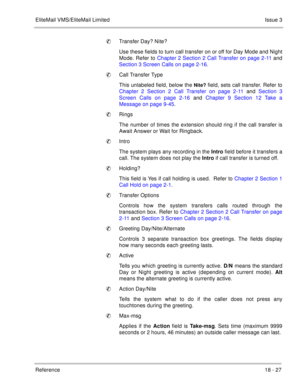 Page 281EliteMail VMS/EliteMail LimitedIssue 3
Reference 18 - 27
Transfer Day? Nite?
Use these fields to turn call transfer on or off for Day Mode and Night
Mode. Refer to Chapter 2 Section 2 Call Transfer on page 2-11 and
Section 3 Screen Calls on page 2-16. 
Call Transfer Type
This unlabeled field, below the 
Nite? field, sets call transfer. Refer to
Chapter 2 Section 2 Call Transfer on page 2-11 and Section 3
Screen Calls on page 2-16 and Chapter 9 Section 12 Take a
Message on page 9-45.
Rings
The number...