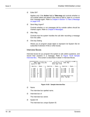 Page 28218 - 28Screens Issue 3 EliteMail VMS/EliteMail Limited
Edits OK?
Applies only if the Action field is Take-msg and controls whether or
not outside callers are asked if they want to add to, listen to, or record
their message again. Refer to Chapter 9 Section 12 Take a Message
on page 9-45.
Send Msg Urgent?
Controls whether or not messages left by outside callers should be
marked urgent. Refer to Chapter 9 Messages.
After Msg
Controls how the system handles the call after recording a message
from the...