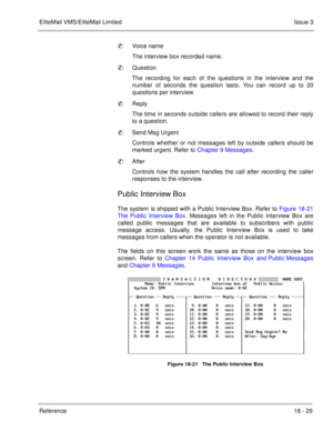 Page 283EliteMail VMS/EliteMail LimitedIssue 3
Reference 18 - 29
Voice name
The interview box recorded name.
Question
The recording for each of the questions in the interview and the
number of seconds the question lasts. You can record up to 20
questions per interview.
Reply
The time in seconds outside callers are allowed to record their reply
to a question.
Send Msg Urgent
Controls whether or not messages left by outside callers should be
marked urgent. Refer to Chapter 9 Messages.
After
Controls how the...