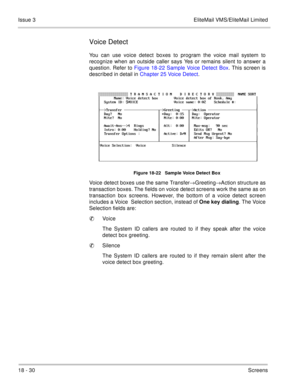 Page 28418 - 30Screens Issue 3 EliteMail VMS/EliteMail Limited
Voice Detect
You can use voice detect boxes to program the voice mail system to
recognize when an outside caller says Yes or remains silent to answer a
question. Refer to Figure 18-22 Sample Voice Detect Box. This screen is
described in detail in Chapter 25 Voice Detect.
Figure 18-22   Sample Voice Detect Box
Voice detect boxes use the same Transfer®Greeting®Action structure as
transaction boxes. The fields on voice detect screens work the same as...