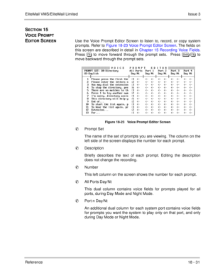 Page 285EliteMail VMS/EliteMail LimitedIssue 3
Reference 18 - 31
SECTION 15  
V
OICE PROMPT 
E
DITOR SCREENUse the Voice Prompt Editor Screen to listen to, record, or copy system
prompts. Refer to Figure 18-23 Voice Prompt Editor Screen. The fields on
this screen are described in detail in Chapter 15 Recording Voice Fields.
Press  to move forward through the prompt sets.  Press #$%&	- to
move backward through the prompt sets.
Figure 18-23   Voice Prompt Editor Screen
Prompt Set
The name of the set of...