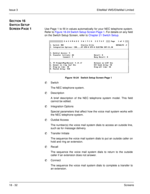 Page 28618 - 32Screens Issue 3 EliteMail VMS/EliteMail Limited
SECTION 16  
S
WITCH SETUP 
S
CREEN PAGE 1Use Page 1 to fill in values automatically for your NEC telephone system.
Refer to Figure 18-24 Switch Setup Screen Page 1. For details on any field
on the Switch Setup Screen, refer to Chapter 21 Switch Setup.    
Figure 18-24   Switch Setup Screen Page 1
Switch
The NEC telephone system.
Description
A brief description of the NEC telephone system model. This field
cannot be edited.
Integration Options...