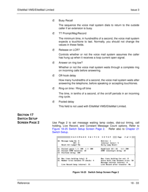 Page 287EliteMail VMS/EliteMail LimitedIssue 3
Reference 18 - 33
Busy Recall
The sequence the voice mail system dials to return to the outside
caller if an extension is busy.
TT Prompt/Msg/Record
The minimum time, in hundredths of a second, the voice mail system
expects a touchtone to last. Normally, you should not change the
values in these fields.
Release on LCR?
Controls whether or not the voice mail system assumes the caller
has hung up when it receives a loop current open signal.
Answer on ring low?...