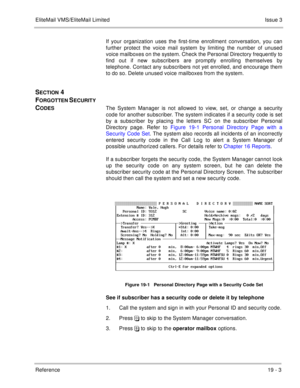 Page 293EliteMail VMS/EliteMail LimitedIssue 3
Reference 19 - 3
If your organization uses the first-time enrollment conversation, you can
further protect the voice mail system by limiting the number of unused
voice mailboxes on the system. Check the Personal Directory frequently to
find out if new subscribers are promptly enrolling themselves by
telephone. Contact any subscribers not yet enrolled, and encourage them
to do so. Delete unused voice mailboxes from the system.
SECTION 4 
F
ORGOTTEN SECURITY 
C...