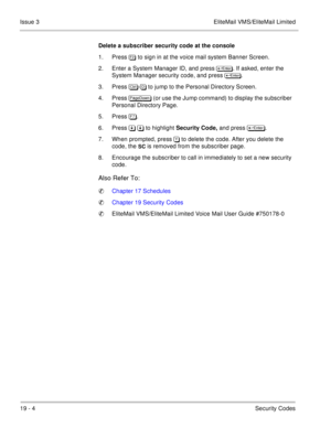 Page 29419 - 4Security Codes Issue 3 EliteMail VMS/EliteMail Limited
Delete a subscriber security code at the console
1. Press 
 to sign in at the voice mail system Banner Screen. 
2. Enter a System Manager ID, and press 

. If asked, enter the 
System Manager security code, and press 

.
3. Press 	
- to jump to the Personal Directory Screen. 
4. Press 
 (or use the Jump command) to display the subscriber 
Personal Directory Page.
5. Press .
6. Press   to highlight...