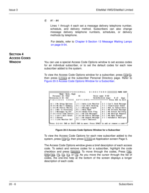 Page 30020 - 6Subscribers Issue 3 EliteMail VMS/EliteMail Limited
#1 - #4
Lines 1 through 4 each set a message delivery telephone number,
schedule, and delivery method. Subscribers can also change
message delivery telephone numbers, schedules, or delivery
methods by telephone.
For details, refer to Chapter 9 Section 13 Message Waiting Lamps
on page 9-54.
SECTION 4 
A
CCESS CODES 
W
INDOWYou can use a special Access Code Options window to set access codes
for an individual subscriber, or to set the default codes...