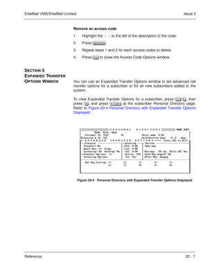 Page 301EliteMail VMS/EliteMail LimitedIssue 3
Reference 20 - 7
Remove an access code
1. Highlight the [ ] to the left of the description of the code.
2. Press #
.
3. Repeat steps 1 and 2 for each access codes to delete.
4. Press  to close the Access Code Options window.
SECTION 5 
E
XPANDED TRANSFER 
O
PTIONS WINDOWYou can use an Expanded Transfer Options window to set advanced call
transfer options for a subscriber or for all new subscribers added to the
system. 
To view Expanded Transfer Options...