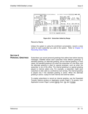 Page 307EliteMail VMS/EliteMail LimitedIssue 3
Reference 20 - 13
 
Figure 20-6   Subscriber Added by Range
Record a Name
Unless the system is using the enrollment conversation, record a voice
name for each subscriber you add to the system.  Refer to Chapter 15
Recording Voice Fields.
SECTION 8 
P
ERSONAL GREETINGSSubscribers can record personal greetings that callers hear before leaving
messages. EliteMail allows each subscriber three different greetings: a
standard greeting, an alternate greeting, and an...