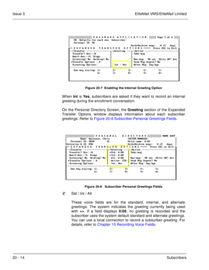 Page 30820 - 14Subscribers Issue 3 EliteMail VMS/EliteMail Limited
Figure 20-7  Enabling the Internal Greeting Option
When Int 
is Yes
, subscribers are asked if they want to record an internal
greeting during the enrollment conversation.
On the Personal Directory Screen, the Greeting
 section of the Expanded
Transfer Options window displays information about each subscriber
greetings. Refer to Figure 20-8 Subscriber Personal Greetings Fields.   
 
Figure 20-8   Subscriber Personal Greetings Fields
Std / Int /...