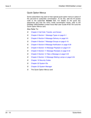 Page 31220 - 18Subscribers Issue 3 EliteMail VMS/EliteMail Limited
Quick Option Menus
Some subscribers may want to hear special quick option menus in place of
the yes-and-no subscriber conversation. To do this, add the M access
code to the subscriber Access field. For details on the quick key
sequences and how the menu mode conversation works, refer to the
EliteMail VMS/EliteMail Limited Voice Mail User Guide #750178-0 and the
Quick Option
 Menus card. 
Also Refer To:
Chapter 2 Call Hold, Transfer, and Screen...