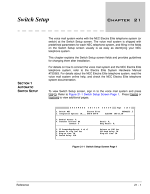 Page 313Reference21 - 1
Switch Setup 
	
The voice mail system works with the NEC Electra Elite telephone system (or
switch) at the Switch Setup screen. The voice mail system is shipped with
predefined parameters for each NEC telephone system, and filling in the fields
on the Switch Setup screen usually is as easy as identifying your NEC
telephone system. 
This chapter explains the Switch Setup screen fields and provides guidelines
for changing them after installation.
For details on how to connect the...