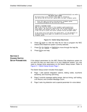 Page 315EliteMail VMS/EliteMail LimitedIssue 3
Reference 21 - 3
Figure 21-2  Switch Setup Help Screen
6. Press  again to view the help file for how to program the NEC
Electra Elite telephone system currently selected.
7. Press *, , 
, or 
 to move through the help file.
8. Press  to exit help.
SECTION 3 
C
HANGE SWITCH 
S
ETUP PARAMETERSIf the default parameters for the NEC Electra Elite telephone system do
not work the way you want them to on your telephone system, you may
need to...