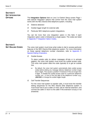 Page 31621 - 4Switch Setup Issue 3 EliteMail VMS/EliteMail Limited
SECTION 4 
S
ET INTEGRATION 
O
PTIONSThe Integration Options
 field on Line 2 of Switch Setup screen Page 1
sets special integration options that control how the voice mail system
works with the NEC Electra Elite telephone system, including: 
Dialtone detection
Outdial trigger length for external calls
Particular NEC telephone system integrations.
You can list more than one integration option in this field, if each
integration option code is...
