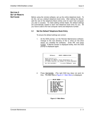 Page 33EliteMail VMS/EliteMail LimitedIssue 3
Console Maintenance2 - 3
SECTION 3 
S
ET UP REMOTE 
S
OFTWAREBefore using the remote software, set up the online telephone book.  To
do this, set up a default telephone book entry.  After setting the default,
add the rest of the telephone Book entries (one for each host computer
you plan to access).  To make adding entries faster, the default settings
are automatically copied to each new telephone book entry for you.  All
you have to add is the host computer name...