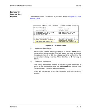 Page 321EliteMail VMS/EliteMail LimitedIssue 3
Reference 21 - 9
SECTION 12  
C
ONTROL LIVE 
R
ECORDThese fields control Live Record at your site.  Refer to Figure 21-4 Live
Record Fields.    
Figure 21-4   Live Record Fields
Live Record beep interval
Many locales require telephone systems to issue a beep
 during
conversations being recorded. This field allows you to set an interval
(in seconds, from 0 to 65) for a beep sound to confirm that the
conversation is being recorded. When this field is 0
, no beep is...