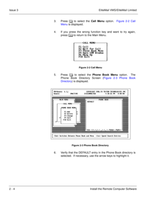 Page 342 - 4 Install the Remote Computer Software Issue 3 EliteMail VMS/EliteMail Limited
3. Press  to select the Call Menu option.  Figure 2-2 Call
Menu is displayed.
4. If you press the wrong function key and want to try again,
press  to return to the Main Menu.    
Figure 2-2 Call Menu
5. Press  to select the Phone Book Menu option.  The
Phone Book Directory Screen (Figure 2-3 Phone Book
Directory) is displayed. 
Figure 2-3 Phone Book Directory
6. Verify that the DEFAULT entry in the Phone Book...