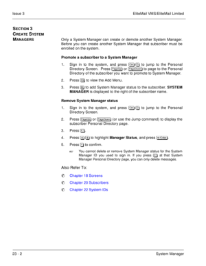 Page 33523 - 2System Manager Issue 3 EliteMail VMS/EliteMail Limited
SECTION 3 
C
REATE SYSTEM 
M
ANAGERSOnly a System Manager can create or demote another System Manager.
Before you can create another System Manager that subscriber must be
enrolled on the system. 
Promote a subscriber to a System Manager
1. Sign in to the system, and press 	
- to jump to the Personal
Directory Screen.  Press 
 or 
 to page to the Personal
Directory of the subscriber you want to promote to System Manager....
