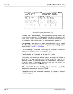 Page 33824 - 2Transaction Boxes Issue 3 EliteMail VMS/EliteMail Limited
Figure 24-1   Sample Transaction Box
Each box has a spelled name, a unique System ID, and an owner. The
owner name is displayed in the Transaction Box of
 field in the upper-right
corner of the screen. The owner of the box receives all messages left in
the transaction box, and can record the box greetings by telephone.
The Schedule #
 field determines which system schedule the box follows
(1, 2, 3 or 4). Set the system schedules on...