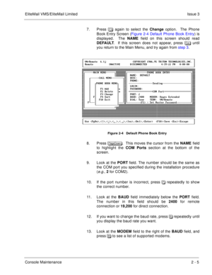 Page 35EliteMail VMS/EliteMail LimitedIssue 3
Console Maintenance2 - 5
7. Press  again to select the Change option.  The Phone
Book Entry Screen (Figure 2-4 Default Phone Book Entry) is
displayed.  The NAME field on this screen should read
DEFAULT.  If this screen does not appear, press  until
you return to the Main Menu, and try again from step 3.
     
Figure 2-4   Default Phone Book Entry
8. Press .  This moves the cursor from the NAME field
to highlight the COM Ports section at the bottom...