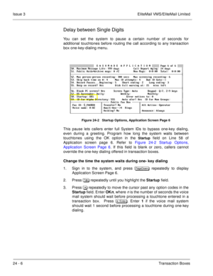 Page 34224 - 6Transaction Boxes Issue 3 EliteMail VMS/EliteMail Limited
Delay between Single Digits
You can set the system to pause a certain number of seconds for
additional touchtones before routing the call according to any transaction
box one-key-dialing menu.
Figure 24-2   Startup Options, Application Screen Page 6
This pause lets callers enter full System IDs to bypass one-key dialing,
even during a greeting. Program how long the system waits between
touchtones using the OK option in the 
Startup field on...