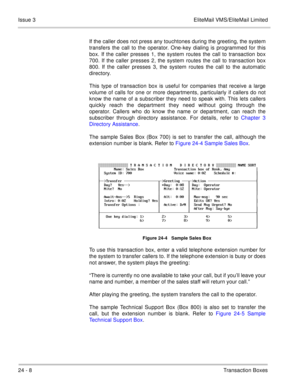 Page 34424 - 8Transaction Boxes Issue 3 EliteMail VMS/EliteMail Limited
If the caller does not press any touchtones during the greeting, the system
transfers the call to the operator. One-key dialing is programmed for this
box. If the caller presses 1, the system routes the call to transaction box
700. If the caller presses 2, the system routes the call to transaction box
800. If the caller presses 3, the system routes the call to the automatic
directory.
This type of transaction box is useful for companies that...