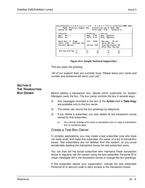 Page 345EliteMail VMS/EliteMail LimitedIssue 3
Reference 24 - 9
 
Figure 24-5  Sample Technical Support Box
This box plays the greeting:
“
All of our support lines are currently busy. Please leave your name and
number and someone will return your call.”
SECTION 5 
T
HE TRANSACTION 
B
OX OWNERBefore adding a transaction box, decide which subscriber (or System
Manager) owns the box. The box owner controls the box in several ways: 
Any messages recorded in the box (if the Action
 field is Take-msg
)
are available...