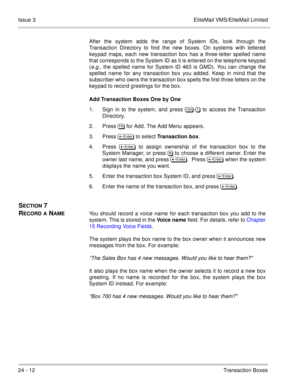 Page 34824 - 12Transaction Boxes Issue 3 EliteMail VMS/EliteMail Limited
After the system adds the range of System IDs, look through the
Transaction Directory to find the new boxes. On systems with lettered
keypad maps, each new transaction box has a three-letter spelled name
that corresponds to the System ID as it is entered on the telephone keypad
(
e.g., the spelled name for System ID 463 is GMD). You can change the
spelled name for any transaction box you added. Keep in mind that the
subscriber who owns the...