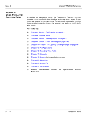 Page 35024 - 14Transaction Boxes Issue 3 EliteMail VMS/EliteMail Limited
SECTION 10  
O
THER TRANSACTION 
D
IRECTORY PAGESIn addition to transaction boxes, the Transaction Directory includes
interview boxes, the Public Interview Box, and voice detect boxes. These
boxes are covered in their own topics. The voice mail system also includes
three sample transaction boxes, that you can use as-is, or modify to fit
your needs. 
Also Refer To:
Chapter 2 Section 2 Call Transfer on page 2-11
Chapter 6 Interview Boxes...