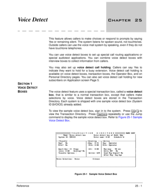 Page 351Reference25 - 1
Voice Detect 

This feature allows callers to make choices or respond to prompts by saying
Yes or remaining silent. The system listens for spoken sound, not touchtones.
Outside callers can use the voice mail system by speaking, even if they do not
have touchtone telephones. 
You can use voice detect boxes to set up special call routing applications or
special audiotext applications. You can combine voice detect boxes with
interview boxes to collect information from callers.
You...